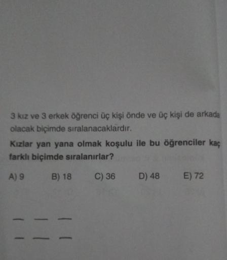 3 kız ve 3 erkek öğrenci üç kişi önde ve üç kişi de arkada
olacak biçimde sıralanacaklardır.
Kızlar yan yana olmak koşulu ile bu öğrenciler kaç
farklı biçimde sıralanırlar?
A) 9 B) 18
C) 36 D) 48
-
E) 72