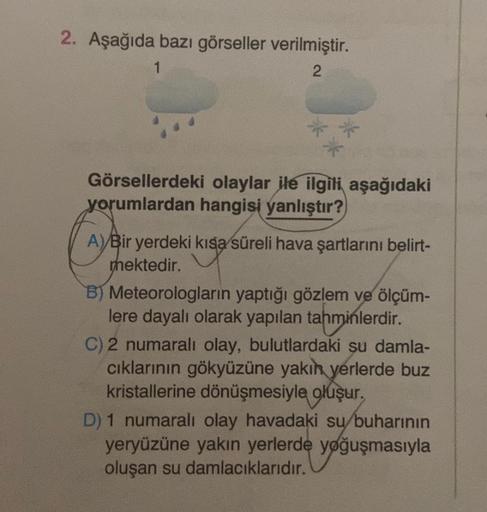 2. Aşağıda bazı görseller verilmiştir.
1
2
Görsellerdeki olaylar ile ilgili aşağıdaki
yorumlardan hangisi yanlıştır?
A)/Bir yerdeki kısa süreli hava şartlarını belirt-
mektedir.
B) Meteorologların yaptığı gözlem ve ölçüm-
lere dayalı olarak yapılan tahminl