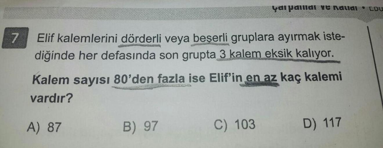 7
Elif kalemlerini dörderli veya beşerli gruplara ayırmak iste-
diğinde her defasında son grupta 3 kalem eksik kalıyor.
Kalem sayısı 80'den fazla ise Elif'in en az kaç kalemi
vardır?
A) 87
B) 97
yarpallar ve nalial LOU
C) 103
D) 117