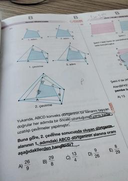 A
B
1. adım
A)
B
1. çevirme
B
26
9
A
2. çevirme
v
B)
A
2. adim
29
8
B
B
B
YAYINEVI
A
3. adım
B
Yukarıda, ABCD konveks dörtgeninin bir kenarını taşıyan
doğrular her adımda bir önceki uzunluğunun yarısı kadar
uzatılıp çevirmeler yapılmıştır
13
4
VT/PLM / 009122
Şekil-l'deki farklı iki paralelkena
üste konulmuştur.
Buna göre, 2. çevirme sonucunda oluşan dörtgenin.
alanının 1, adımdaki ABCD dörtgeninin alanına oranı
aşağıdakilerden hangisidir?
9
26
Şekil-ll'de AB
Alan(BFKE
pembe ü
A) 13
PALME
YAYINEVİ
A
E)
8
29