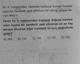 Bir A noktasından harekete başlayıp kuzeye hareket
eden bir hareketli saat yönünde 50° dönüp yoluna de-
vam ediyor.
Farklı bir B noktasından başlayıp doğuya hareket
eden başka bir hareketli saat yönünde en az kaç
derece dönerse diğer hareketli ile aynı doğrultuda
gider?
A) 160
B) 150 C) 140
D) 130
E) 120