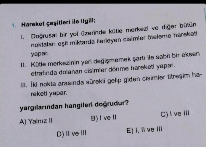 1. Hareket çeşitleri ile ilgili;
1. Doğrusal bir yol üzerinde kütle merkezi ve diğer bütün
noktaları eşit miktarda ilerleyen cisimler öteleme hareketi
yapar.
II. Kütle merkezinin yeri değişmemek şartı ile sabit bir eksen
etrafında dolanan cisimler dönme ha