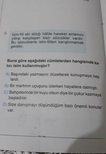 5.
İsim-fiil eki aldığı hâlde hareket anlamını
yitirip kalıplaşan bazı sözcükler vardır.
Bu sözcüklerle isim-fiilleri karıştırmamak
gerekir.
Buna göre aşağıdaki cümlelerden hangisinde ka-
lıcı isim kullanılmıştır?
A) Başındaki yazmasını düzelterek konuşmay