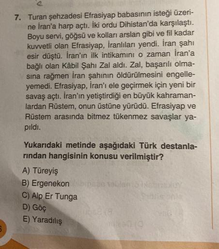 7. Turan şehzadesi Efrasiyap babasının isteği üzeri-
ne İran'a harp açtı. İki ordu Dihistan'da karşılaştı.
Boyu servi, göğsü ve kolları arslan gibi ve fil kadar
kuvvetli olan Efrasiyap, İranlıları yendi. İran şahı
esir düştü. İran'ın ilk intikamını o zaman