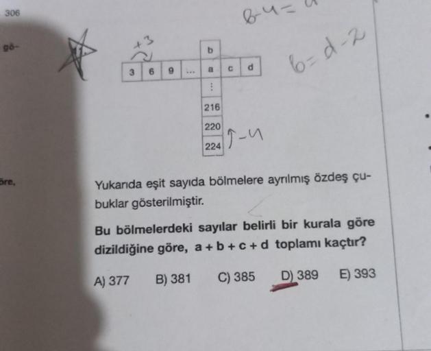 306
gö-
ore,
P
3 6
9
b
CO
a
⠀
C
64=
d
216
220
2249-1
3
6=d-2
Yukarıda eşit sayıda bölmelere ayrılmış özdeş çu-
buklar gösterilmiştir.
Bu bölmelerdeki sayılar belirli bir kurala göre
dizildiğine göre, a+b+c+d toplamı kaçtır?
A) 377 B) 381
C) 385
D) 389
E) 3
