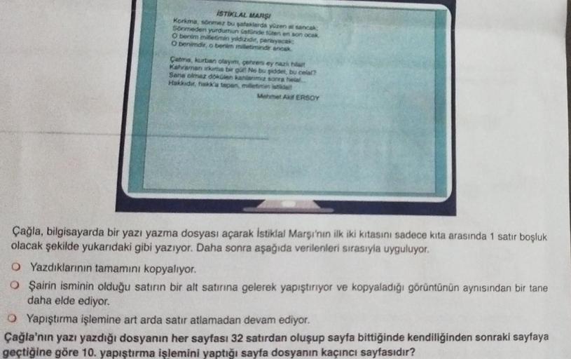 İSTİKLAL MARŞI
Korkma, sönmez bu şafaklarda yüzen al sancak
Sonmeden yurdumun üstünde tüten en son ocak
O benim milletimin yildizider, parlayacak;
O benimdir, o benim milletimindir ancak
Çatma, kurban olayim, çehren ey nazi hil
Kahraman skams bir gül Ne bu
