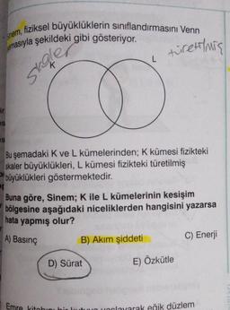 Sinem,
, fiziksel büyüklüklerin sınıflandırmasını Venn
emasıyla şekildeki gibi gösteriyor.
ir
es
S
skoler
Bu şemadaki K ve L kümelerinden; K kümesi fizikteki
skaler büyüklükleri, L kümesi fizikteki türetilmiş
büyüklükleri göstermektedir.
L
ng
Buna göre, Sinem; K ile L kümelerinin kesişim
bölgesine aşağıdaki niceliklerden hangisini yazarsa
hata yapmış olur?
A) Basınç
B) Akım şiddeti
D) Sürat
Emre kitabını
türetmiş
E) Özkütle
C) Enerji
yarlayarak eğik düzlem