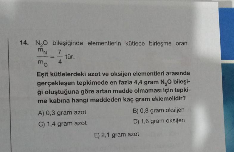 14. N₂O bileşiğinde elementlerin kütlece birleşme oranı
MN 7
-
mo 4
tür.
Eşit kütlelerdeki azot ve oksijen elementleri arasında
gerçekleşen tepkimede en fazla 4,4 gram N₂O bileşi-
ği oluştuğuna göre artan madde olmaması için tepki-
me kabina hangi maddeden