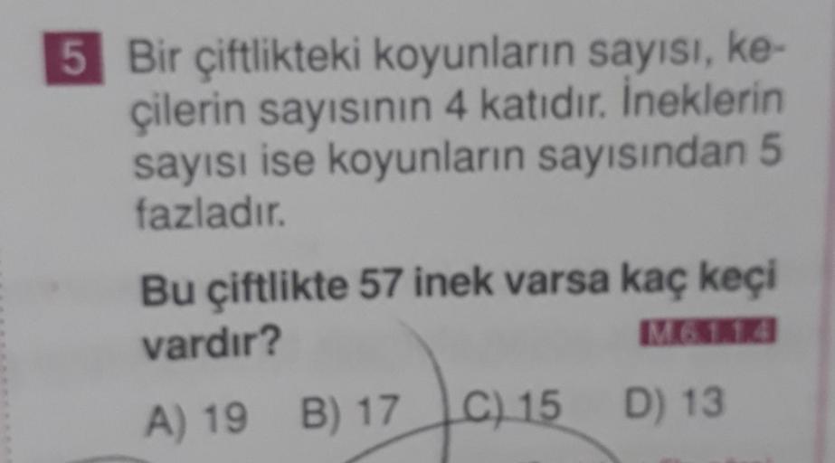 5 Bir çiftlikteki koyunların sayısı, ke-
çilerin sayısının 4 katıdır. İneklerin
sayısı ise koyunların sayısından 5
fazladır.
Bu çiftlikte 57 inek varsa kaç keçi
vardır?
M61.14
15
C) 15 D) 13
A) 19 B) 17 C)