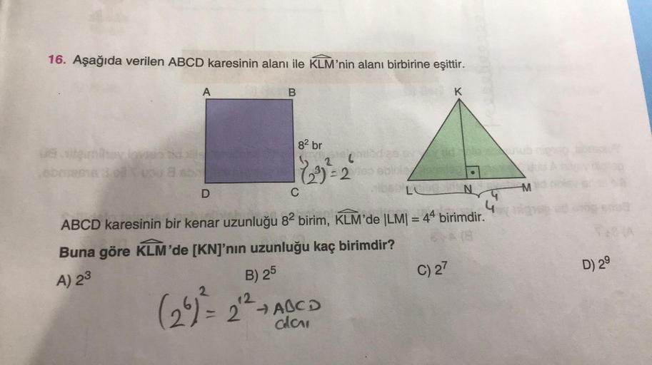 16. Aşağıda verilen ABCD karesinin alanı ile KLM'nin alanı birbirine eşittir.
obreme 3 oll you a s
A
D
B
82 br
(2³) = 2
C
2629/
B) 25
12
(26) ² = 2¹² + ABCD
ala
LU
4
ABCD karesinin bir kenar uzunluğu 82 birim, KLM'de |LM| = 44 birimdir.
Buna göre KLM'de [K