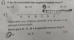 6-7 ile +5 arasındaki tam sayıların toplamı kaçtır?
A)-10
B)-11
-12
7)
-9
D)-13
76362210
CD 6
TOSC
A B
Yukarıdaki sayı doğrusu üzerinde 9 ile +6 arası 5 eş
parçaya bölünmüştür.
Buna göre D-C-B+ A işleminin sonucu kaçtır?
A-6
B)-3
C) 0
D) 3