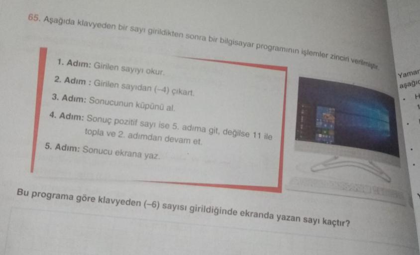 65. Aşağıda klavyeden bir sayı girildikten sonra bir bilgisayar programının işlemler zinciri verilmiştir.
1. Adım: Girilen sayıyı okur.
2. Adım : Girilen sayidan (-4) çıkart.
3. Adım: Sonucunun küpünü al.
4. Adım: Sonuç pozitif sayı ise 5. adıma git, değil