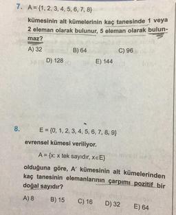 7. A={1, 2, 3, 4, 5, 6, 7, 8)
kümesinin alt kümelerinin kaç tanesinde 1 veya
2 eleman olarak bulunur, 5 eleman olarak bulun-
maz?
A) 32
8.
D) 128
B) 64
E) 144
E = {0, 1, 2, 3, 4, 5, 6, 7, 8, 9}
evrensel kümesi veriliyor.
C) 16
C) 96
A = {x: x tek sayıdır, XEE}
olduğuna göre, A' kümesinin alt kümelerinden
kaç tanesinin elemanlarının çarpımı pozitif bir
doğal sayıdır?
A) 8
B) 15
D) 32
E) 64