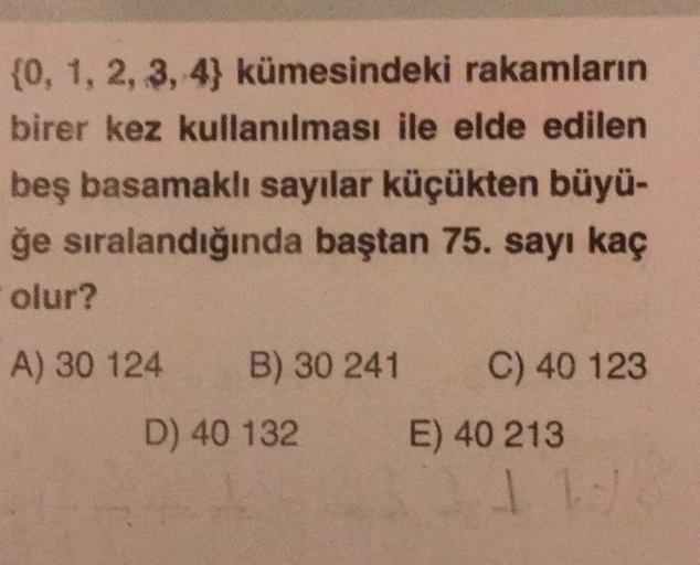 {0, 1, 2, 3, 4) kümesindeki rakamların
birer kez kullanılması ile elde edilen
beş basamaklı sayılar küçükten büyü-
ğe sıralandığında baştan 75. sayı kaç
olur?
A) 30 124
B) 30 241
D) 40 132
C) 40 123
E) 40 213
1 1/
