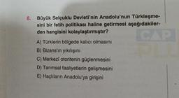 8. Büyük Selçuklu Devleti'nin Anadolu'nun Türkleşme-
sini bir fetih politikası haline getirmesi aşağıdakiler-
den hangisini kolaylaştırmıştır?
CAP
A) Türklerin bölgede kalıcı olmasını
B) Bizans'ın yıkılışını
C) Merkezî otoritenin güçlenmesini
D) Tarımsal faaliyetlerin gelişmesini
E) Haçlıların Anadolu'ya girişini