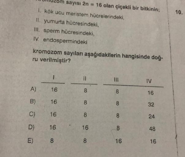 1. kök ucu meristem hücrelerindeki,
II. yumurta hücresindeki,
III. sperm hücresindeki,
IV. endospermindeki
kromozom sayıları aşağıdakilerin hangisinde doğ-
ru verilmiştir?
A)
B)
C)
D)
E)
1
16
16
om sayısı 2n = 16 olan çiçekli bir bitkinin;
16
16
8
||
8
8
8