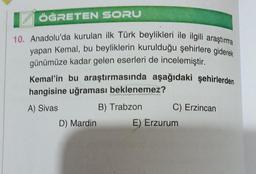 ÖĞRETEN SORU
10. Anadolu'da kurulan ilk Türk beylikleri ile ilgili araştırma
yapan Kemal, bu beyliklerin kurulduğu şehirlere giderek
günümüze kadar gelen eserleri de incelemiştir.
Kemal'in bu araştırmasında aşağıdaki şehirlerden
hangisine uğraması beklenemez?
A) Sivas
D) Mardin
B) Trabzon
C) Erzincan
E) Erzurum