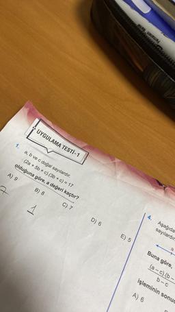 1.
56
UYGULAMA TESTİ - 1
a, b ve c doğal sayılardır.
(2a + 5b + c).(3b + c) = 17
olduğuna göre, a değeri kaçtır?
A) 9
B) 8
C) 7
1
D) 6
E) 5
4.
Aşağıda
sayılardır.
a
Buna göre,
(a-c).(b-
b-c
işleminin sonuc
A) 6