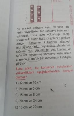 124 cm
KURUL YAYINCILIK
Bir market çalışanı aynı markaya ait
farklı büyüklükte olan konserve kutularını
yukarıdaki rafa aynı yüksekliğe sahip
konserve kutuları üst üste gelecek şekilde
diziyor. Konserve kutularını dizmeyi
bitirdiğinde farklı büyüklükte olmalarına
rağmen eşit yüksekliğe geldiklerini ve
rafın üst kenarı ile konserve kutularının
arasında 4 cm'lik bir mesafenin kaldığını
görüyor.
A) 12 cm ve 10 cm
B) 24 cm ve 5 cm
C) 15 cm ve 8 cm
D) 20 cm ve 24 cm
E) 18 cm ve 20 cm
Buna göre, bu konserve kutularının
yükseklikleri aşağıdakilerden hangisi
olamaz?