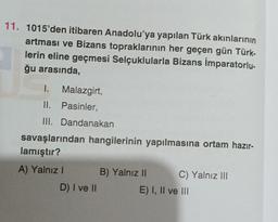 11. 1015'den itibaren Anadolu'ya yapılan Türk akınlarının
artması ve Bizans topraklarının her geçen gün Türk-
lerin eline geçmesi Selçuklularla Bizans İmparatorlu-
ğu arasında,
I. Malazgirt,
II. Pasinler,
III. Dandanakan
savaşlarından hangilerinin yapılmasına ortam hazır-
lamıştır?
A) Yalnız I
D) I ve II
B) Yalnız II
C) Yalnız III
E) I, II ve III