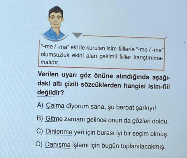 "-me / -ma" eki ile kurulan isim-fiillerle "-me/-ma"
olumsuzluk ekini alan çekimli fiiller karıştırılma-
malıdır.
Verilen uyarı göz önüne alındığında aşağı-
daki altı çizili sözcüklerden hangisi isim-fiil
değildir?
A) Çalma diyorum sana, şu berbat şarkıyı!