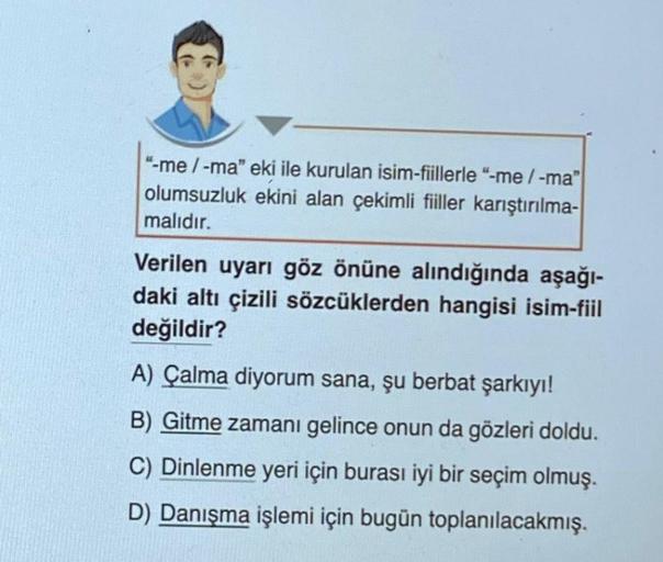 "-me / -ma" eki ile kurulan isim-fiillerle "-me/-ma"
olumsuzluk ekini alan çekimli fiiller karıştırılma-
malıdır.
Verilen uyarı göz önüne alındığında aşağı-
daki altı çizili sözcüklerden hangisi isim-fiil
değildir?
A) Çalma diyorum sana, şu berbat şarkıyı!