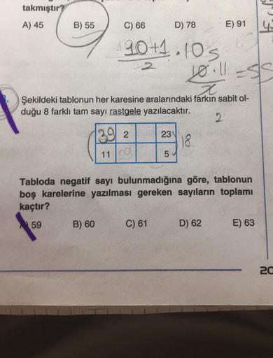 takmıştır?
A) 45
B) 55
D) 78
90+1.10s
C) 66
B) 60
2
10.11=58
x
Şekildeki tablonun her karesine aralarındaki farkın sabit ol-
duğu 8 farklı tam sayı rastgele yazılacaktır.
2
39 2
11 2
23
C) 61
5
18
Tabloda negatif sayı bulunmadığına göre, tablonun
boş karel
