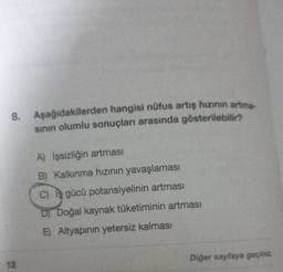 8. Aşağıdakilerden hangisi nüfus artış hızının artma-
sının olumlu sonuçları arasında gösterilebilir?
12
A) İşsizliğin artması
B) Kalkınma hızının yavaşlaması
C) gücü potansiyelinin artması
D) Doğal kaynak tüketiminin artması
E) Altyapının yetersiz kalması
Diğer sayfaya geçiniz.