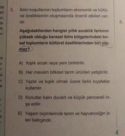 te
eri
arı,
ta-
et,
V-
e
5-
T-
a
J-
e
a
3. İklim koşullarının toplumların ekonomik ve kültü-
rel özelliklerinin oluşmasında önemli etkileri var-
dır.
Aşağıdakilerden hangisi yıllık sıcaklık farkının
yüksek olduğu karasal iklim bölgelerindeki kır-
sal toplumların kültürel özelliklerinden biri ola-
maz?
A) Kışlık erzak veya yem biriktirilir.
B) Her mevsim bitkisel tarım ürünleri yetiştirilir.
C) Yazlık ve kışlık olmak üzere farklı kıyafetler
kullanılır.
D) Konutlar kalın duvarlı ve küçük pencereli in-
şa edilir.
E) Yaşam biçimlerinde tarım ve hayvancılığın iz-
leri belirgindir.
4
6.