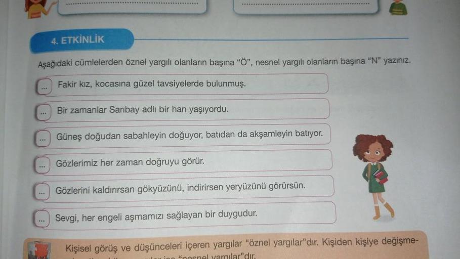 *******
4. ETKİNLİK
Aşağıdaki cümlelerden öznel yargılı olanların başına "Ö", nesnel yargılı olanların başına "N" yazınız.
Fakir kız, kocasına güzel tavsiyelerde bulunmuş.
Bir zamanlar Saribay adlı bir han yaşıyordu.
Güneş doğudan sabahleyin doğuyor, batıd