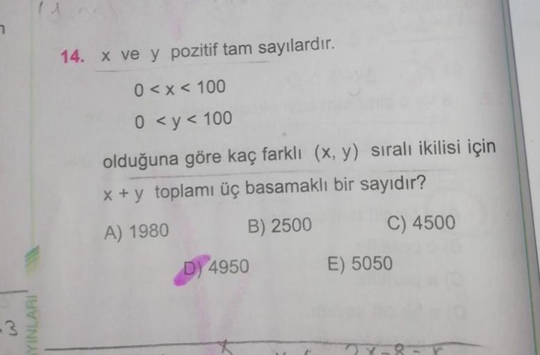 -3
YINLARI
11
14. x ve y pozitif tam sayılardır.
0 < x < 100
0 < y < 100
olduğuna göre kaç farklı (x, y) sıralı ikilisi için
x + y toplamı üç basamaklı bir sayıdır?
A) 1980
B) 2500
C) 4500
D) 4950
E) 5050