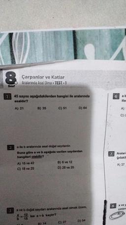 8
Sınıf
1
2
3
Çarpanlar ve Katlar
Aralarında Asal Olma - TEST-1
45 sayısı aşağıdakilerden hangisi ile aralarında
asaldır?
A) 21
A) 15 ve 42
C) 18 ve 25
436
B) 35
a ile b aralarında asal doğal sayılardır.
Buna göre a ve b aşağıda verilen sayılardan
hangileri olabilir?
6-1/23
C) 51
a ve b doğal sayıları aralarında asal olmak üzere,
ise a+b kaçtır?
B) 14
B) 6 ve 12
D) 28 ve 35
D) 64
C) 27
D) 54
8
6
ab
ifac
A)
C) (-
Aralar
ğıdakil
A) 27
x ve y
çarpır