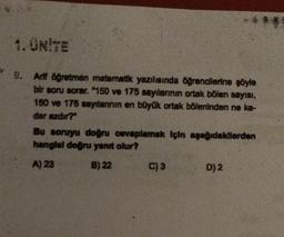 1. ÜNİTE
9. Arif öğretmen matematik yazılısında öğrencilerine şöyle
bir soru sorar. "150 ve 175 sayılarının ortak bölen sayısı,
150 ve 175 sayılarının en büyük ortak böleninden ne ka-
dar azdır?"
****
Bu soruyu doğru cevaplamak için aşağıdakilerden
hangisi doğru yanıt olur?
A) 23
B) 22
C) 3
D) 2