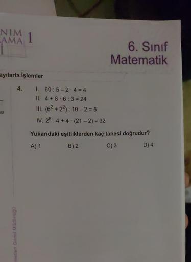 NIM
LAMA
ayılarla İşlemler
e
metleri Genel Müdürlüğü
1
4.
1. 60:5-2-4 = 4
II. 4+8 6:3=24
III. (62 +22): 10-2=5
6. Sınıf
Matematik
IV. 26:4+4 (21 - 2) = 92
Yukarıdaki eşitliklerden kaç tanesi doğrudur?
A) 1
B) 2
C) 3
D) 4
.