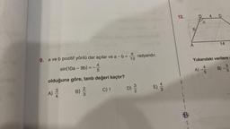 9. a ve b pozitif yönlü dar açılar ve a - b =
TC radyandır.
10
4
==
sin(10a-9b) = -72 5
olduğuna göre, tanb değeri kaçtır?
C) 1
A)
3
B) //22
3
D) 23/12
M
4/3
12.
A
4 C
14
Yukarıdaki verilere
A) --
5
B)
3
5