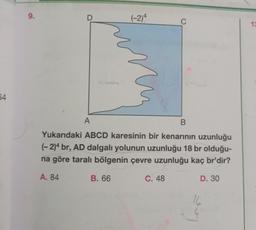 64
9.
D
(-2)4
18
C
A
B
Yukarıdaki ABCD karesinin bir kenarının uzunluğu
(-2)4 br, AD dalgalı yolunun uzunluğu 18 br olduğu-
na göre taralı bölgenin çevre uzunluğu kaç br'dir?
A. 84
B. 66
C. 48
D. 30
16
13