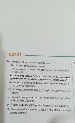 TEST 01
14. Kâmetüñ hidmetine servün eğilmez başı
Ne bilür ehl-i tarîkuñ revişin ol nâşî
(Tarikat adabını bilmeyen o davetsiz misafir gibi olan servi ba-
şını eğmedi)
Bu dizelerde geçen "eğilmez başı” sözünde, aşağıdaki
açıklamalardan hangisine uygun bir söz sanatı vardır?
A) Bir varlığı, olayı ya da düşünceyi olduğundan daha büyük
ya da küçük gösterme
B) Bir sözü, benzetme amacıyla başka bir söz yerine kul-
lanma
C) Bir sözü hem gerçek hem de mecaz anlamını düşündüre-
cek biçimde kullanma
D) İnsana özgü konuşma yetisini başka varlıklara aktarma
E) Birini küçük düşürmek ya da onunla alay etmek için sözün
tersini söyleme