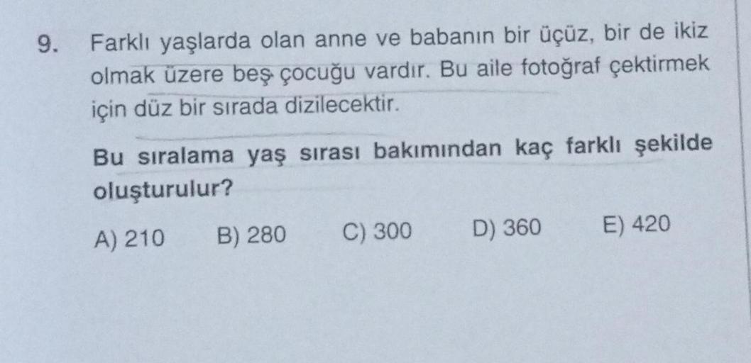 9. Farklı yaşlarda olan anne ve babanın bir üçüz, bir de ikiz
olmak üzere beş çocuğu vardır. Bu aile fotoğraf çektirmek
için düz bir sırada dizilecektir.
Bu sıralama yaş sırası bakımından kaç farklı şekilde
oluşturulur?
A) 210
B) 280
C) 300
D) 360
E) 420
