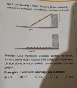 1.
Şekil I'de yüksekliği 4 metre olan yere dik konumdaki du-
varın en üst noktasına dayandırılmış merdiven verilmiştir.
Şekil I
Şekil II
Mehmet Usta merdivene çıkacağı zaman merdiven,
1 metre geriye doğru kayarak Şekil Il'deki gibi merdivenin
bir ucu duvarda olacak şekilde zemine paralel konuma
geliyor.
Buna göre, merdivenin uzunluğu kaç metredir?
A) 4,5 B) 5,5
C) 6,5
D) 7,5 E) 8,5