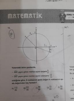 MATEMATİK
12.
2
Yukarıdaki birim çemberde,
ABC yayını gören merkez açının tanjantı
DEF yayını gören merkez açının cotanjanti
olduğuna göre, D noktasının apsis değeri A noktasının ap-
sis değerinden kaç fazladır?
A)
112
65
B
101
65
12 F
99
65
25
6
218
318
KOMU: Tr
VC
14,\
Yukar
ber g
Bu çe
&
B
olara
C
oldu