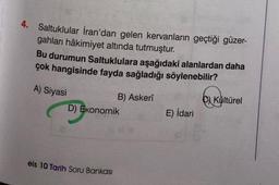4. Saltuklular İran'dan gelen kervanların geçtiği güzer-
gahları hâkimiyet altında tutmuştur.
Bu durumun Saltuklulara aşağıdaki alanlardan daha
çok hangisinde fayda sağladığı söylenebilir?
A) Siyasi
B) Askerî
D) Ekonomik
eis 10 Tarih Soru Bankası
E) İdari
Kültürel