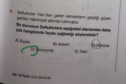 4. Saltuklular İran'dan gelen kervanların geçtiği güzer-
gahları hâkimiyet altında tutmuştur.
Bu durumun Saltuklulara aşağıdaki alanlardan daha
çok hangisinde fayda sağladığı söylenebilir?
A) Siyasi
B) Askerî
D) Ekonomik
eis 10 Tarih Soru Bankası
E) İdari
Kültürel