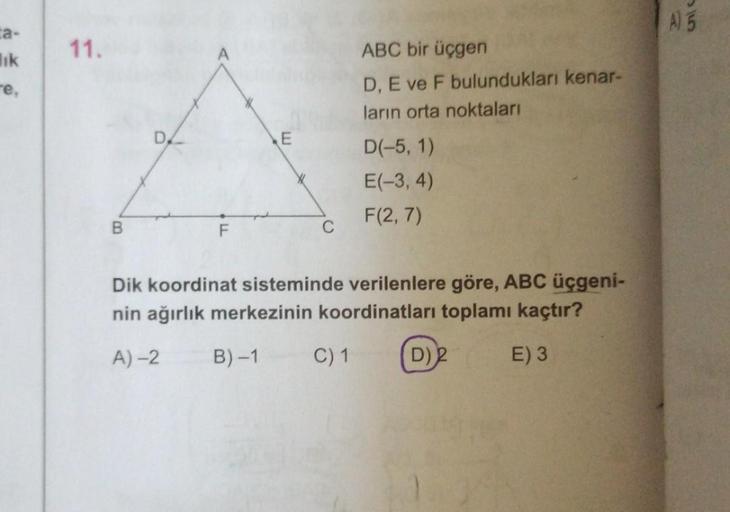 ta-
lik
-e,
11.
B
F
E
C
ABC bir üçgen
D, E ve F bulundukları kenar-
ların orta noktaları
C) 1
D(-5, 1)
E(-3, 4)
F(2,7)
Dik koordinat sisteminde verilenlere göre, ABC üçgeni-
nin ağırlık merkezinin koordinatları toplamı kaçtır?
A)-2
B)-1
E) 3
D)2
A) 5