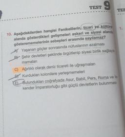 TEST
9
10. Aşağıdakilerden hangisi Fenikelilerin, ticari ve kültürel
alanda gösterdikleri gelişmeleri askeri ve siyasi alanda
gösterememelerinin sebepleri arasında sayılamaz?
A Yaşanan göçler sonrasında nüfuslarının azalması
BY Şehir devletleri şeklinde örgütlenip siyasi birlik sağlaya-
mamaları
C) Ağırlıklı olarak deniz ticareti ile uğraşmaları
DY Kurdukları kolonilere yerleşmemeleri
TES
E) Bulundukları coğrafyada Asur, Babil, Pers, Roma ve İs-
kender İmparatorluğu gibi güçlü devletlerin bulunması
1.