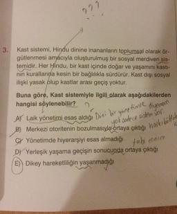 3.
???
Kast sistemi, Hindu dinine inananların toplumsal olarak ör-
gütlenmesi amacıyla oluşturulmuş bir sosyal merdiven sis-
temidir. Her Hindu, bir kast içinde doğar ve yaşamını kastı-
nin kurallarına kesin bir bağlılıkla sürdürür. Kast dışı sosyal
ilişki yasak olup kastlar arası geçiş yoktur.
Buna göre, Kast sistemiyle ilgili olarak aşağıdakilerden
hangisi söylenebilir?
A) Laik yönetimi esas aldığı Dini bir yönetimle
B) Merkezi otoritenin bozulmasıyla ortaya çıktığı halkı böldule
yok sadece sistem vor.
ic
CY Yönetimde hiyerarşiyi esas almadığı tabi
D) Yerleşik yaşama geçişin sonucunda ortaya çıktığı
E) Dikey hareketliliğin yaşanmadığı
conim
diyemem