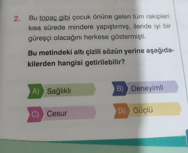 2.
Bu topaç gibi çocuk önüne gelen tüm rakipleri
kısa sürede mindere yapıştırmış, ileride iyi bir
güreşçi olacağını herkese göstermişti.
Bu metindeki altı çizili sözün yerine aşağıda-
kilerden hangisi getirilebilir?
A) Sağlıklı
C) Cesur
B) Deneyimli
D) Güç