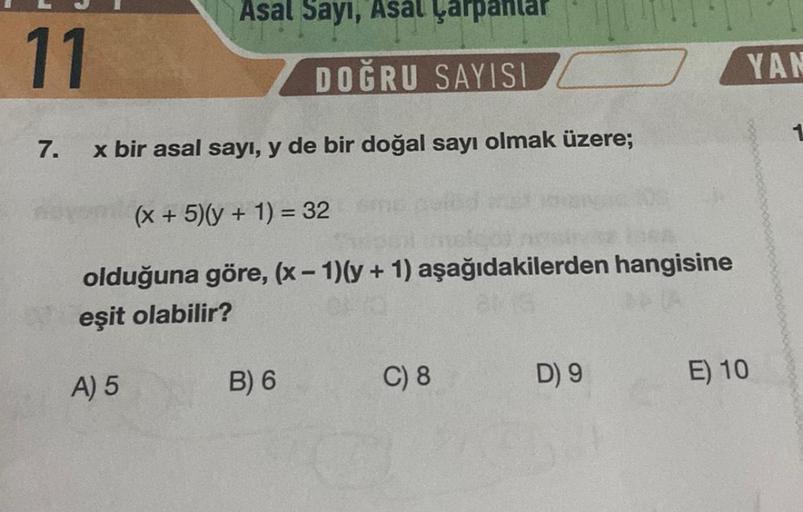 11
7.
Asal Sayı, Asal Çarpantar
DOĞRU SAYISI
x bir asal sayı, y de bir doğal sayı olmak üzere;
(x + 5)(y + 1) = 32
olduğuna göre, (x - 1)(y + 1) aşağıdakilerden hangisine
eşit olabilir?
A) 5
B) 6
C) 8
D) 9
YAN
E) 10