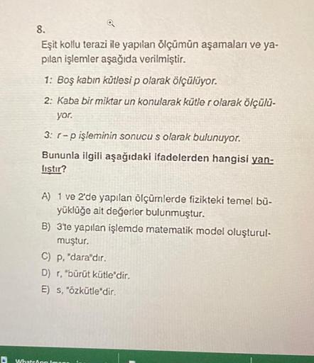 8.
Eşit kollu terazi ile yapılan ölçümün aşamaları ve ya-
pılan işlemler aşağıda verilmiştir.
1: Boş kabin kütlesi p olarak ölçülüyor.
2: Kaba bir miktar un konularak kütler olarak ölçülü-
yor.
3: r-p işleminin sonucu s olarak bulunuyor.
Bununla ilgili aşa