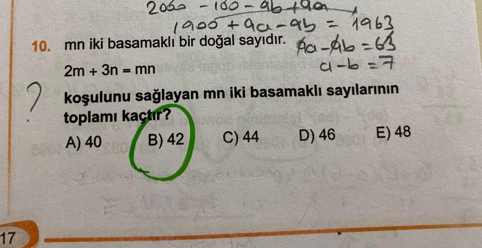 17
2030
100-96 +90
1900 +9a-95 = 1963
10. mn iki basamaklı bir doğal sayıdır. Aa-A=63
2m + 3n = mn
4-6=7
-
koşulunu sağlayan mn iki basamaklı sayılarının
toplamı kaçtır?
A) 40 00
B) 42
220
C) 44
D) 46
E) 48