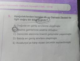 geleri Karşısında Osmanlı Siyaseti (1595- 1774)
9. Aşağıdakilerden hangisi 17. yy Osmanlı Devleti ile
ilgili doğru bir bilgi değildir?
A) Doğuda en geniş sınırlarına ulaşılmıştır.
B) Hazine gelirlerinde azalma olmuştur.
C) Denizcilik alanında önemli gelişmeler yaşanmıştır.
D) Batida en geniş sınırlara ulaşılmıştır.
E) Avusturya'ya karşı siyasi üstünlük kaybedilmiştir.